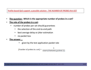 ProfileProfile--based QoS support: a possible solutionbased QoS support: a possible solution -- THE NUMBER OF PROBES IN A SETTHE NUMBER OF PROBES IN A SET
• The question : Which is the appropriate number of probes in a set?
• The role of the probes in a set:
• number of probes per set should guarantees
• the selection of the end-to-end path
• best average delay or jitter estimation
• no packet loss
The Eighth Advanced International Conference on Telecommunications, AICT 2012, Stuttgart, Germany, May 27 – June 1, 2012 31/49
• no packet loss
• The answer …
• given by the test application packet rate
 