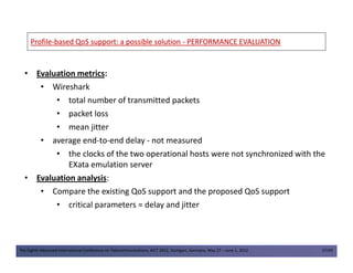 ProfileProfile--based QoS support: a possible solutionbased QoS support: a possible solution -- PERFORMANCE EVALUATIONPERFORMANCE EVALUATION
• Evaluation metrics:
• Wireshark
• total number of transmitted packets
• packet loss
• mean jitter
• average end-to-end delay - not measured
The Eighth Advanced International Conference on Telecommunications, AICT 2012, Stuttgart, Germany, May 27 – June 1, 2012 37/49
• average end-to-end delay - not measured
• the clocks of the two operational hosts were not synchronized with the
EXata emulation server
• Evaluation analysis:
• Compare the existing QoS support and the proposed QoS support
• critical parameters = delay and jitter
 