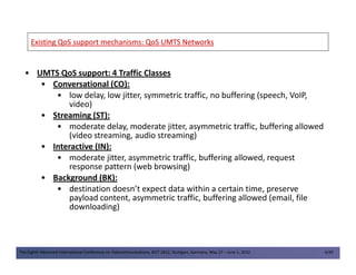 Existing QoS support mechanisms: QoS UMTSExisting QoS support mechanisms: QoS UMTS NetworksNetworks
• UMTS QoS support: 4 Traffic Classes
• Conversational (CO):
• low delay, low jitter, symmetric traffic, no buffering (speech, VoIP,
video)
• Streaming (ST):
• moderate delay, moderate jitter, asymmetric traffic, buffering allowed
(video streaming, audio streaming)
The Eighth Advanced International Conference on Telecommunications, AICT 2012, Stuttgart, Germany, May 27 – June 1, 2012 4/49
(video streaming, audio streaming)
• Interactive (IN):
• moderate jitter, asymmetric traffic, buffering allowed, request
response pattern (web browsing)
• Background (BK):
• destination doesn’t expect data within a certain time, preserve
payload content, asymmetric traffic, buffering allowed (email, file
downloading)
 