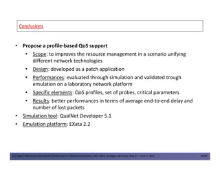 ConclusionsConclusions
• Propose a profile-based QoS support
• Scope: to improves the resource management in a scenario unifying
different network technologies
• Design: developed as a patch application
• Performances: evaluated through simulation and validated trough
emulation on a laboratory network platform
The Eighth Advanced International Conference on Telecommunications, AICT 2012, Stuttgart, Germany, May 27 – June 1, 2012 46/49
emulation on a laboratory network platform
• Specific elements: QoS profiles, set of probes, critical parameters
• Results: better performances in terms of average end-to-end delay and
number of lost packets
• Simulation tool: QualNet Developer 5.1
• Emulation platform: EXata 2.2
 