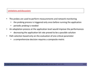Limitations and discussionsLimitations and discussions
• The probes are used to perform measurements and network monitoring
• the probing process is triggered only once before running the application
• periodic probing is needed
• An adaptation process at the application level would improve the performances
• decreasing the application bit rate proved to be a possible solution
• Path selection based only on the evaluation of one critical parameter
The Eighth Advanced International Conference on Telecommunications, AICT 2012, Stuttgart, Germany, May 27 – June 1, 2012 47/49
• Path selection based only on the evaluation of one critical parameter
• a comprehensive decision requires a composite metric
 