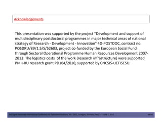 AcknowledgementsAcknowledgements
This presentation was supported by the project "Development and support of
multidisciplinary postdoctoral programmes in major technical areas of national
strategy of Research - Development - Innovation" 4D-POSTDOC, contract no.
POSDRU/89/1.5/S/52603, project co-funded by the European Social Fund
through Sectoral Operational Programme Human Resources Development 2007-
2013. The logistics costs of the work (research infrastructure) were supported
PN II-RU research grant PD184/2010, supported by CNCSIS-UEFISCSU.
The Eighth Advanced International Conference on Telecommunications, AICT 2012, Stuttgart, Germany, May 27 – June 1, 2012 48/49
PN II-RU research grant PD184/2010, supported by CNCSIS-UEFISCSU.
 