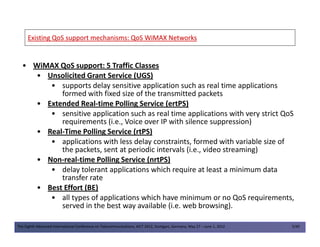 Existing QoS support mechanisms: QoS WiMAX NetworksExisting QoS support mechanisms: QoS WiMAX Networks
• WiMAX QoS support: 5 Traffic Classes
• Unsolicited Grant Service (UGS)
• supports delay sensitive application such as real time applications
formed with fixed size of the transmitted packets
• Extended Real-time Polling Service (ertPS)
• sensitive application such as real time applications with very strict QoS
requirements (i.e., Voice over IP with silence suppression)
The Eighth Advanced International Conference on Telecommunications, AICT 2012, Stuttgart, Germany, May 27 – June 1, 2012 5/49
requirements (i.e., Voice over IP with silence suppression)
• Real-Time Polling Service (rtPS)
• applications with less delay constraints, formed with variable size of
the packets, sent at periodic intervals (i.e., video streaming)
• Non-real-time Polling Service (nrtPS)
• delay tolerant applications which require at least a minimum data
transfer rate
• Best Effort (BE)
• all types of applications which have minimum or no QoS requirements,
served in the best way available (i.e. web browsing).
 