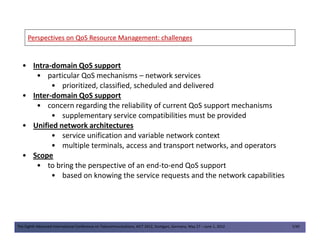 Perspectives on QoS ResourcePerspectives on QoS Resource Management: challengesManagement: challenges
• Intra-domain QoS support
• particular QoS mechanisms – network services
• prioritized, classified, scheduled and delivered
• Inter-domain QoS support
• concern regarding the reliability of current QoS support mechanisms
• supplementary service compatibilities must be provided
• Unified network architectures
The Eighth Advanced International Conference on Telecommunications, AICT 2012, Stuttgart, Germany, May 27 – June 1, 2012 7/49
• Unified network architectures
• service unification and variable network context
• multiple terminals, access and transport networks, and operators
• Scope
• to bring the perspective of an end-to-end QoS support
• based on knowing the service requests and the network capabilities
 