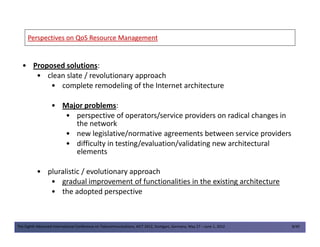 Perspectives on QoS ResourcePerspectives on QoS Resource ManagementManagement
• Proposed solutions:
• clean slate / revolutionary approach
• complete remodeling of the Internet architecture
• Major problems:
• perspective of operators/service providers on radical changes in
the network
The Eighth Advanced International Conference on Telecommunications, AICT 2012, Stuttgart, Germany, May 27 – June 1, 2012 8/49
the network
• new legislative/normative agreements between service providers
• difficulty in testing/evaluation/validating new architectural
elements
• pluralistic / evolutionary approach
• gradual improvement of functionalities in the existing architecture
• the adopted perspective
 