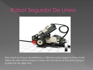 Este robot es el que necesitamos o utilizamos para seguir la linea (ruta)
debe ser este robot porque si creas otro tal vez no te funcione porque
pusiste tal vez algo mal.
 