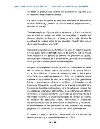 DEPARTAMENTO V-INSTITUTOS EMGFAB PROGRAMA DE CAPACITACION A DISTANCIA
14 - 44
con todas las precauciones posibles para garantizar su seguridad y, si
es necesario, tras haberlos desarmado.
En ciertas formas de guerra es muy difícil manifestar la intención de
rendirse. Sin embargo, cuando un individuo esté en peligro manifiesto,
no podrá ser atacado.
Tampoco puede ser objeto de ataque los náufragos, los ocupantes de
una aeronave en peligro que salten en paracaídas no pueden ser
atacados durante su descenso; al llegar a tierra, debe dárseles la
posibilidad de rendirse antes de ser atacados. También ellos deben
abstenerse de cualquier acto hostil.
Cualquiera que participe en las hostilidades y caiga en poder de la parte
adversa puede ser considerando prisionero de guerra. Si hubiera alguna
duda respecto a su derecho al estatuto de prisionero de guerra,
continuará beneficiándose de la protección del Convenio y del Protocolo
hasta que un tribunal competente decida al respecto.
Los prisioneros de guerra deberán ser tratados humanamente en todas
las circunstancias. Tienen derecho al respeto a su persona física y
moral. Se consideran contrarios al respeto a la persona física, entre
otros: Cualquier acto ilícito o toda omisión ilícita que comporte la muerte
o ponga en grave peligro la salud de un prisionero y las mutilaciones
físicas, o experimentos médicos o científicos no indicados por el
tratamiento del paciente; las extracciones de órganos o de tejidos para
transplantes; los actos de violencia por parte de civiles o de militares; los
interrogatorios prolongados acompañados o no de torturas para obtener
información; la vejación constante; la privación de asistencia médica a
los heridos y enfermos; la privación prolongada de servicios de higiene;
la privación de actividades físicas, intelectuales y recreativas;
condiciones insuficientes de alimentación, de alojamiento y vestimenta,
el mantenimiento de los prisioneros en zona peligrosa; los trabajos
peligrosos o incompatibles con sus aptitudes físicas y profesionales.
El respeto a la persona moral del prisionero comprende el respeto a la
persona y al honor y la protección la curiosidad pública.
 
