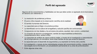Perfil del egresado
Algunos de los conocimientos y habilidades con las que debe contar un egresado de la licenciatura
en derecho son referentes a:
• La resolución de problemas jurídicos.
• El juicio crítico basado en la observación científica de la realidad.
• El sentido humanista del Derecho.
• La capacidad para el litigio o la práctica jurídica
• La Identificado con la cultura de la legalidad y solución pacífica de controversias.
• Congruencia con las ideales y los principios de justicia, equidad, bien común y solidaridad.
• La vocación de servicio e investigación, sentido de responsabilidad profesional y
comportamiento ético, actitud crítica.
• La capacidad de análisis de casos jurídicos reales, a través de la investigación e interpretación
de la jurisprudencia y la normativa, entre otras fuentes de las que emana el derecho.
• la capacidad para el desarrollo de argumentos y su expresión en forma oral y escrita.
• la investigación y manejo de las metodologías propias del conocimiento jurídico, manejo de las
tecnologías de la información y la actualización permanente en su área de profundización.
• Entre algunas otras más.
 