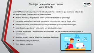 Ventajas de estudiar una carrera
en la UnADM
La UnADM se caracteriza por su modelo educativo abierto y a distancia que se imparte a través de
sus aulas virtuales. Estas son algunas de sus ventajas:
 Horarios flexibles (Autogestión del tiempo y momento dedicado al aprendizaje)
 Interacción nacional entre alumnos, compañeros y docentes, sin importar donde estés.
 Permite estudiar en cualquier lugar con conexión a internet y un dispositivo tecnológico.
 Aprendizaje independiente y colaborativo con la instrucción virtual.
 Procesos académicos y administrativos automatizados con las tecnologías de la información y
comunicación.
 Biblioteca virtual y material didáctico a disposición del alumno.
 Foros de discusión y colaboración.
 Entre algunas cosas mas
 
