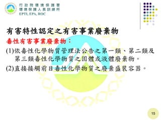 有害特性認定之有害事業廢棄物
毒性有害事業廢棄物：
(1)依毒性化學物質管理法公告之第一類、第二類及
第三類毒性化學物質之固體或液體廢棄物。
(2)直接接觸前目毒性化學物質之廢棄盛裝容器。
15
 