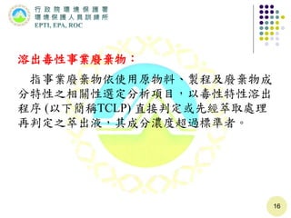 溶出毒性事業廢棄物：
指事業廢棄物依使用原物料、製程及廢棄物成
分特性之相關性選定分析項目，以毒性特性溶出
程序 (以下簡稱TCLP) 直接判定或先經萃取處理
再判定之萃出液，其成分濃度超過標準者。
16
 