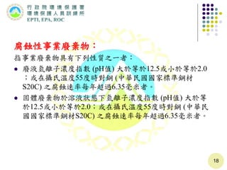 腐蝕性事業廢棄物：
指事業廢棄物具有下列性質之一者：
 廢液氫離子濃度指數 (pH值) 大於等於12.5或小於等於2.0
；或在攝氏溫度55度時對鋼 (中華民國國家標準鋼材
S20C) 之腐蝕速率每年超過6.35毫米者。
 固體廢棄物於溶液狀態下氫離子濃度指數 (pH值) 大於等
於12.5或小於等於2.0；或在攝氏溫度55度時對鋼 (中華民
國國家標準鋼材S20C) 之腐蝕速率每年超過6.35毫米者。
18
 