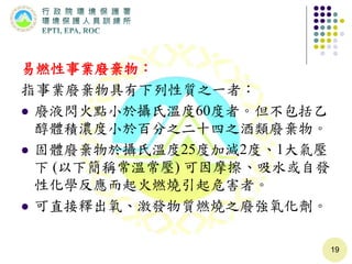 易燃性事業廢棄物：
指事業廢棄物具有下列性質之一者：
 廢液閃火點小於攝氏溫度60度者。但不包括乙
醇體積濃度小於百分之二十四之酒類廢棄物。
 固體廢棄物於攝氏溫度25度加減2度、1大氣壓
下 (以下簡稱常溫常壓) 可因摩擦、吸水或自發
性化學反應而起火燃燒引起危害者。
 可直接釋出氧、激發物質燃燒之廢強氧化劑。
19
 