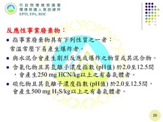 反應性事業廢棄物：
 指事業廢棄物具有下列性質之一者：
常溫常壓下易產生爆炸者。
 與水混合會產生劇烈反應或爆炸之物質或其混合物。
 含氰化物且其氫離子濃度指數 (pH值) 於2.0至12.5間
，會產生250 mg HCN/kg以上之有毒氣體者。
 硫化物且其氫離子濃度指數 (pH值) 於2.0至12.5間，
會產生500 mg H2S/kg以上之有毒氣體者。
20
 