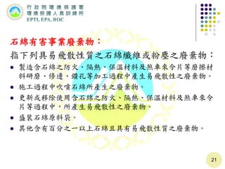 石綿有害事業廢棄物：
指下列具易飛散性質之石綿纖維或粉塵之廢棄物：
 製造含石綿之防火、隔熱、保溫材料及煞車來令片等磨擦材
料研磨、修邊、鑽孔等加工過程中產生易飛散性之廢棄物。
 施工過程中吹噴石綿所產生之廢棄物。
 更新或移除使用含石綿之防火、隔熱、保溫材料及煞車來令
片等過程中，所產生易飛散性之廢棄物。
 盛裝石綿原料袋。
 其他含有百分之一以上石綿且具有易飛散性質之廢棄物。
21
 