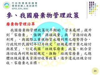 參、我國廢棄物管理政策
廢棄物管理沿革
我國廢棄物管理政策從早期的「管末處理」提升
到「零廢棄」，強調「源頭減量」與「資源回收再
利用」，與國際上重視物質永續利用之趨勢符合，
行政院於民國92年12月核定「垃圾處理方案之檢討
與展望」，訂定我國「垃圾零廢棄」政策。配合資
源回收再利用相關規定，推動「垃圾零廢棄」之總
體垃圾減量及資源回收等政策，逐步達成垃圾全回
收、零廢棄之目標。
23
 