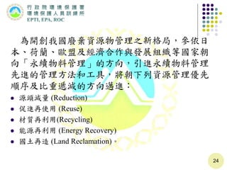 為開創我國廢棄資源物管理之新格局，參依日
本、荷蘭、歐盟及經濟合作與發展組織等國家朝
向「永續物料管理」的方向，引進永續物料管理
先進的管理方法和工具，將朝下列資源管理優先
順序及比重遞減的方向邁進：
 源頭減量 (Reduction)
 促進再使用 (Reuse)
 材質再利用(Recycling)
 能源再利用 (Energy Recovery)
 國土再造 (Land Reclamation)。
24
 