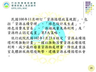 民國100年11月研訂「資源循環政策規劃」，包
括「資源永續管理」、「綠色設計及生產」、「
綠色消費及貿易」、「源頭減量及再利用」及「
資源終止認定處置」等5大策略。
依行政院民國102年1月23日核定「資源永續循
環利用推動計畫」，據以推動落實資源永續循環
利用，減少最終廢棄資源物處理量，降低產業溫
室氣體排放與環境衝擊，建構資源永續循環社會
。
25
 