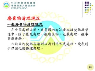 廢棄物清理現況
一般廢棄物清理現況
在中間處理方面，目前國內有24座垃圾焚化廠營
運中，除了優先處理一般廢棄物，也兼處理一般事
業廢棄物。
目前國內焚化底渣則以再利用方式處理，飛灰則
予以固化後掩埋處理。
26
 