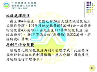 垃圾處理現況
截至104年底止，全國已有24座大型垃圾焚化廠正
式操作營運，104年度總焚化量653萬噸 (含一般廢棄
物焚化量433萬噸)，由此產生117萬噸焚化灰渣 (底
渣及飛灰)。104年資源回收 (非廚餘) 為332萬噸，廚
餘回收61萬噸。
再利用法令規範
垃圾焚化廠焚化底渣再利用管理方式：此公告內
容係針對底渣之再利用機構、產品分類、用途及使
用地點進行管理要求。
27
 