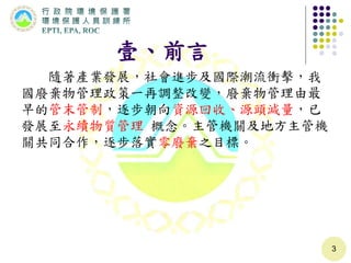 壹、前言
隨著產業發展，社會進步及國際潮流衝擊，我
國廢棄物管理政策一再調整改變，廢棄物管理由最
早的管末管制，逐步朝向資源回收、源頭減量，已
發展至永續物質管理 概念。主管機關及地方主管機
關共同合作，逐步落實零廢棄之目標。
3
 