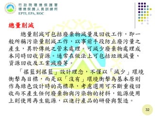 總量削減
總量削減可包括廢棄物減量及回收工作，即一
般所稱污染量削減工作，以事前手段防止廢污量之
產生，異於傳統之管末處理。可減少廢棄物處理成
本同時回收資源。通常在做法上可包括垃圾減量、
資源回收及工業減廢等。
「搖籃到搖籃」設計理念，不僅以「減少」環境
衝擊為目標，而是以「沒有」環境衝擊為基本原則
作為綠色設計時的高標準，考慮選用可不斷重複回
收而不產生任何廢棄物與污染物的材料，能源使用
上則使用再生能源，以進行產品的研發與製造。
32
 