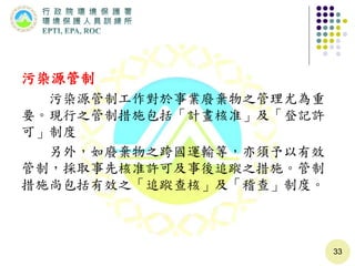 污染源管制
污染源管制工作對於事業廢棄物之管理尤為重
要。現行之管制措施包括「計畫核准」及「登記許
可」制度
另外，如廢棄物之跨國運輸等，亦須予以有效
管制，採取事先核准許可及事後追蹤之措施。管制
措施尚包括有效之「追蹤查核」及「稽查」制度。
33
 