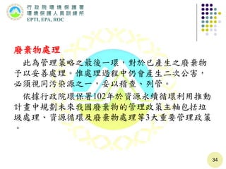 廢棄物處理
此為管理策略之最後一環，對於已產生之廢棄物
予以妥善處理。惟處理過程中仍會產生二次公害，
必須視同污染源之一，妥以稽查、列管。
依據行政院環保署102年於資源永續循環利用推動
計畫中規劃未來我國廢棄物的管理政策主軸包括垃
圾處理、資源循環及廢棄物處理等3大重要管理政策
。
34
 