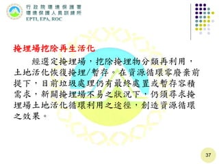 掩埋場挖除再生活化
經選定掩埋場，挖除掩埋物分類再利用，
土地活化恢復掩埋/暫存。在資源循環零廢棄前
提下，目前垃圾處理仍有最終處置或暫存容積
需求，新闢掩埋場不易之狀況下，仍須尋求掩
埋場土地活化循環利用之途徑，創造資源循環
之效果。
37
 