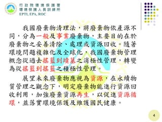 我國廢棄物清理法，將廢棄物依產源不
同，分為一般及事業廢棄物，主要目的在於
廢棄物之妥善清除、處理或資源回收。隨著
環境問題複雜化及全球化，我國廢棄物管理
概念從過去搖籃到墳墓之消極性管理，轉變
為從搖籃到搖籃之積極性管理。
展望未來廢棄物應視為資源，在永續物
質管理之觀念下，明定廢棄物能進行資源回
收利用，加強廢棄資源再生，以促進資源循
環，並落實環境保護及維護國民健康。
4
 