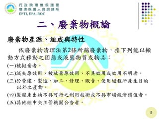 二、廢棄物概論
廢棄物產源、組成與特性
依廢棄物清理法第2條所稱廢棄物，指下列能以搬
動方式移動之固態或液態物質或物品：
(一)被拋棄者。
(二)減失原效用、被放棄原效用、不具效用或效用不明者。
(三)於營建、製造、加工、修理、販賣、使用過程所產生目的
以外之產物。
(四)製程產出物不具可行之利用技術或不具市場經濟價值者。
(五)其他經中央主管機關公告者。
5
 