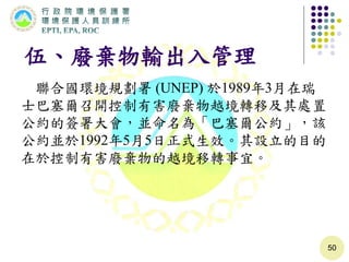 伍、廢棄物輸出入管理
聯合國環境規劃署 (UNEP) 於1989年3月在瑞
士巴塞爾召開控制有害廢棄物越境轉移及其處置
公約的簽署大會，並命名為「巴塞爾公約」，該
公約並於1992年5月5日正式生效。其設立的目的
在於控制有害廢棄物的越境移轉事宜。
50
 