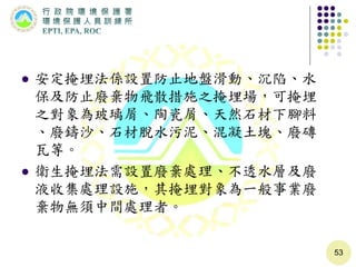  安定掩埋法係設置防止地盤滑動、沉陷、水
保及防止廢棄物飛散措施之掩埋場，可掩埋
之對象為玻璃屑、陶瓷屑、天然石材下腳料
、廢鑄沙、石材脫水污泥、混凝土塊、廢磚
瓦等。
 衛生掩埋法需設置廢棄處理、不透水層及廢
液收集處理設施，其掩埋對象為一般事業廢
棄物無須中間處理者。
53
 