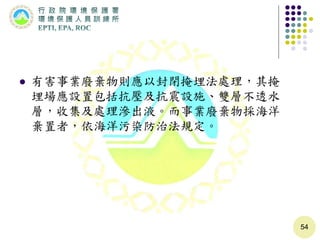  有害事業廢棄物則應以封閉掩埋法處理，其掩
埋場應設置包括抗壓及抗震設施、雙層不透水
層，收集及處理滲出液。而事業廢棄物採海洋
棄置者，依海洋污染防治法規定。
54
 