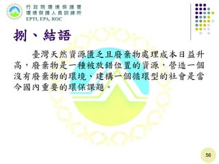 捌、結語
臺灣天然資源匱乏且廢棄物處理成本日益升
高，廢棄物是一種被放錯位置的資源，營造一個
沒有廢棄物的環境、建構一個循環型的社會是當
今國內重要的環保課題。
56
 