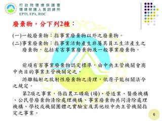 廢棄物，分下列2種：
(一)一般廢棄物：指事業廢棄物以外之廢棄物。
(二)事業廢棄物：指事業活動產生非屬其員工生活產生之
廢棄物，包括有害事業廢棄物及一般事業廢棄物。
前項有害事業廢棄物認定標準，由中央主管機關會商
中央目的事業主管機關定之。
游離輻射之放射性廢棄物之清理，依原子能相關法令
之規定。
第2項之事業，係指農工礦廠 (場)、營造業、醫療機構
、公民營廢棄物清除處理機構、事業廢棄物共同清除處理
機構、學校或機關團體之實驗室及其他經中央主管機關指
定之事業。 6
 
