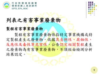 列表之有害事業廢棄物
製程有害事業廢棄物
製程有害事業廢棄物係指特定事業機構或特
定製程產生之廢棄物，依據其易燃性、腐蝕性、
反應性及毒性等危害性，公告認定相關製程產生
之廢棄物為有害事業廢棄物，不須經由檢測分析
結果認定。
9
 