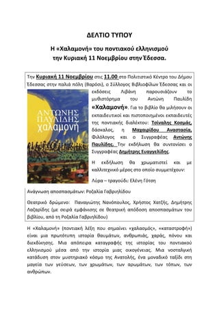 ΔΕΛΤΙΟ ΤΥΠΟΥ
H «Xαλαμονή» του ποντιακού ελληνισμού
την Κυριακή 11 Νοεμβρίου στην Έδεσσα.
Την Κυριακή 11 Νοεμβρίου στις 11.00 στο Πολιτιστικό Κέντρο του Δήμου
Έδεσσας στην παλιά πόλη (Βαρόσι), ο Σύλλογος Βιβλιοφίλων Έδεσσας και οι
εκδόσεις Λιβάνη παρουσιάζουν το
μυθιστόρημα του Αντώνη Παυλίδη
«Χαλαμονή». Για το βιβλίο θα μιλήσουν οι
εκπαιδευτικοί και πιστοποιημένοι εκπαιδευτές
της ποντιακής διαλέκτου: Τσίναλης Κοσμάς,
δάσκαλος, η Μαχαιρίδου Αναστασία,
Φιλόλογος και ο Συγγραφέας Αντώνης
Παυλίδης. Την εκδήλωση θα συντονίσει ο
Συγγραφέας Δημήτρης Ευαγγελίδης.
Η εκδήλωση θα χρωματιστεί και με
καλλιτεχνικό μέρος στο οποίο συμμετέχουν:
Λύρα – τραγούδι: Ελένη Γότση
Ανάγνωση αποσπασμάτων: Ροζαλία Γαβριηλίδου
Θεατρικό δρώμενο: Παναγιώτης Νανόπουλος, Χρήστος Χατζής, Δημήτρης
Λαζαρίδης (με σειρά εμφάνισης σε θεατρική απόδοση αποσπασμάτων του
βιβλίου, από τη Ροζαλία Γαβριηλίδου)
Η «Χαλαμονή» (ποντιακή λέξη που σημαίνει «χαλασμός», «καταστροφή»)
είναι μια πρωτότυπη ιστορία θαυμάτων, ανθρωπιάς, χαράς, πόνου και
διεκδίκησης. Μια απόπειρα καταγραφής της ιστορίας του ποντιακού
ελληνισμού μέσα από την ιστορία μιας οικογένειας. Μια νοσταλγική
κατάδυση στον μυστηριακό κόσμο της Ανατολής, ένα μοναδικό ταξίδι στη
μαγεία των γεύσεων, των χρωμάτων, των αρωμάτων, των τόπων, των
ανθρώπων.
 