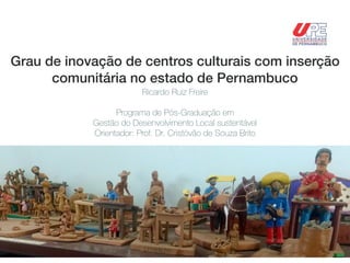 Grau de inovação de centros culturais com inserção
comunitária no estado de Pernambuco
Ricardo Ruiz Freire
Programa de Pós-Graduação em
Gestão do Desenvolvimento Local sustentável
Orientador: Prof. Dr. Cristóvão de Souza Brito
 