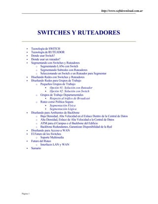 http://www.softdownload.com.ar
Página 1
SWITCHES Y RUTEADORES
• Tecnología de SWITCH
• Tecnología de RUTEADOR
• Donde usar Switch?
• Donde usar un ruteador?
• Segmentando con Switches y Ruteadores
o Segmentando LANs con Switch
o Segmentando Subredes con Ruteadores
o Seleccionando un Switch o un Ruteador para Segmentar
• Diseñando Redes con Switches y Ruteadores
• Diseñando Redes para Grupos de Trabajo
o Pequeños Grupos de Trabajo
§ Opción #1: Solución con Ruteador
§ Opción #2: Solución con Switch
o Grupos de Trabajo Departamentales
§ Respecto al tráfico de Broadcast
o Ruteo como Política Segura
§ Segmentación Física
§ Segmentación Lógica
• Diseñando para Ambientes de Backbone
o Baja Densidad, Alta Velocidad en el Enlace Dentro de la Central de Datos
o Alta Densidad, Enlace de Alta Velocidad a la Central de Datos
o ATM para el Campus o el Backbone del Edificio
o Backbone Redundantes, Garantizan Disponibilidad de la Red
• Diseñando para Acceso a WAN
• El Futuro de los Switches
o Soporte Multimedia
• Futuro del Ruteo
o Interfaces LAN y WAN
• Sumario
 