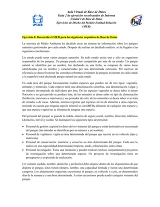 Aula Virtual de Base de Datos
Guía 2 de ejercicios recolectados de Internet
Unidad 2 de Base de Datos
Ejercicios de Diseño del Modelo Entidad-Relación
(MER)
Ejercicio 8. Desarrolle el MER para los siguientes requisitos de Base de Datos
La ministra de Medio Ambiente ha decidido crear un sistema de información sobre los parques
naturales gestionados por cada estado. Después de realizar un detallado análisis, se ha llegado a las
siguientes conclusiones:
Un estado puede tener varios parques naturales. En todo estado existe uno y sólo un organismo
responsable de los parques. Un parque puede estar compartido por más de un estado. Un parque
natural se identifica por un nombre, fue declarado en una fecha, se compone de varias áreas
identificadas por un nombre y caracterizadas por una determinada extensión. Por motivos de
eficiencia se desea favorecer las consultas referentes al número de parques existentes en cada estado
y la superficie total declarada parque natural en cada estado.
En cada área del parque forzosamente residen especies que pueden ser de tres tipos: vegetales,
animales y minerales. Cada especie tiene una denominación científica, una denominación vulgar y
un número inventariado de individuos por área. De las especies vegetales se desea saber si tienen
floración y en qué periodo se produce ésta; de las animales se desea saber su tipo de alimentación
(herbívora, carnívora u omnívora) y sus periodos de celo; de las minerales se desea saber si se trata
de cristales o de rocas. Además, interesa registrar qué especies sirven de alimento a otras especies,
teniendo en cuenta que ninguna especie mineral se consiMERa alimento de cualquier otra especie y
que una especie vegetal no se alimenta de ninguna otra especie.
Del personal del parque se guarda la cedula, número de seguro social, nombre, dirección, teléfonos
(domicilio, móvil) y sueldo. Se distinguen los siguientes tipos de personal:
 Personal de gestión: registra los datos de los visitantes del parque y están destinados en una entrada
del parque (las entradas se identifican por un número y un nombre).
 Personal de vigilancia: vigila un área determinada del parque que recorre en un vehículo (tipo y
matrícula).
 Personal de conservación: mantiene y conserva un área determinada del parque. Cada uno lo
realiza en una especialidad determinada (limpieza, arado, reforestación, entre otras).
 Personal investigador: Tiene una titulación y pueden realizar (incluso conjuntamente) proyectos
de investigación sobre una determinada especie. Un proyecto de investigación tiene un
presupuesto y un periodo de realización.
Un visitante (cedula, nombre, domicilio y profesión) debe alojarse dentro de los alojamientos de que
dispone el parque; éstos tienen número, nombre, una capacidad limitada y tienen una determinada
categoría. Los alojamientos organizan excursiones al parque, en vehículo o a pie, en determinados
días de la semana y a una hora determinada. A estas excursiones puede acudir cualquier visitante del
parque.
 