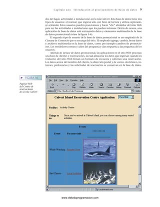 C ap ít ul o u no I nt ro duc ci ón a l p r ocesa m ient o de ba ses de d a t os 9
➤ FIGURA 1-6
Página Web
del Centro de
reservaciones
de la isla Calvert
dos del lugar, actividades e instalaciones en la isla Calvert. Esta base de datos tiene dos
tipos de usuarios: el normal, que ingresa sólo con fines de lectura y utiliza explorado-
res estándar. Estos usuarios pueden posicionarse y hacer “clic” alrededor del sitio Web
para ver las actividades e instalaciones que les pueden interesar. Detrás de escena, una
aplicación de base de datos está extrayendo datos y elementos multimedia de la base
de datos promocional (véase la figura 1-6).
El segundo tipo de usuario de la base de datos promocional es un empleado de la
Cámara de Comercio que se encarga del sitio. El empleado agrega, cambia, borra datos
y archivos multimedia en la base de datos, como por ejemplo cambios de promocio-
nes. Los vendedores entran y salen del programa y dan respuesta a las preguntas de los
usuarios.
Además de la base de datos promocional, las aplicaciones en el sitio Web procesan
una base de clientes y reservaciones, la cual almacena los datos que ingresan cuando los
visitantes del sitio Web llenan un formato de encuesta y solicitan una reservación.
Los datos acerca del nombre del cliente, la dirección postal y de correo electrónico, in-
tereses, preferencias y las solicitudes de reservación se conservan en la base de datos.
www.detodoprogramacion.com
 