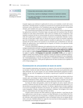 10 Par te u no Int ro duc ci ón
• Incluye datos estructurados y datos multimedia
• Las formas y reportes se despliegan a través de un explorador estándar
• Los datos se transfieren a través de estándares de Internet, tales como
HTTP, DHTML y XML
➤ FIGURA 1-7
Características de las
aplicaciones de
tecnología de Internet
Cuando ingresa una solicitud, la aplicación la envía a un vendedor a través del correo
electrónico. Periódicamente se prepara un resumen de los reportes de reservación y se le
envía por correo electrónico a los vendedores para que den seguimiento a los posibles
clientes, pero también sirve para otros propósitos de administración.
Tres características principales de la base de datos de la isla Calvert la distinguen de
las aplicaciones anteriores. En primer lugar, una gran parte de la primera base de datos
contiene no sólo datos estructurados, tales como los nombres de los vendedores, sino
también corrientes de bits no estructuradas de archivos multimedia. Segundo, el conte-
nido de la aplicación se reparte al usuario a través de un explorador estándar. Las for-
mas que se usan para Treble Clef y la oficina de licencias tienen un formato específico
que creó el diseñador y sólo cambia cuando se modifica la aplicación. En contraste, los
usuarios de la isla Calvert ven la forma en un formato que se determina no sólo me-
diante las aplicaciones, sino también por la etiqueta, la versión y las opciones locales
que usan sus exploradores.
La tercera característica diferente de la aplicación de la isla Calvert es que se usó la tec-
nología estandarizada orientada a la Web para transferir datos entre el explorador, la aplica-
ción y la base de datos. Se utilizan protocolo de transferencia de hipertexto (HTTP,
por sus siglas en inglés), lenguaje dinámico para marcar hipertexto (DHTML, por
sus siglas en inglés), y el lenguaje de marcado extendible (XML, por sus siglas en
inglés). Usando estos medios estándar cualquier usuario que tenga un explorador puede ac-
ceder a esta aplicación. El software no debe estar instalado previamente en sus computado-
ras. Consecuentemente, el uso de esta aplicación es virtualmente ilimitado. Analizaremos
el papel de HTTP, DHTML y XML para las aplicaciones de bases de datos en los capítulos 14
al 16. (Véase la figura 1-7.)
COMPARACIÓN DE APLICACIONES DE BASES DE DATOS
Estos ejemplos representan una muestra con respecto a los usos de la tecnología de ba-
ses de datos. Cientos de miles de bases de datos son como la que usa la pintora de casas
Mary Richards: de un solo usuario con una cantidad relativamente pequeña de datos,
digamos de tan sólo 10 megabytes. Las formas y reportes por lo general son simples y
sencillas.
Hay otras bases, como la que usa la casa de música Treble Clef, que tienen más de un
usuario, pero casi siempre un poco menos de 20 o 30 usuarios juntos. Contienen una
cantidad moderada de datos, digamos 50 o 100 MB. Las formas y reportes son necesa-
riamente bastante más complicados para apoyar diferentes funciones de negocios.
Las bases de datos más grandes, como las del registro de autos, tienen miles de
usuarios y trillones de bytes de datos. Están en uso muchas aplicaciones diferentes, y ca-
da una tiene sus propias formas y reportes. Por último, algunas bases de datos implican
el uso de la tecnología de Internet y de procesos, de caracteres y datos multimedia tales
como fotografías, sonidos, animaciones, películas y similares. En la figura 1-8 se resu-
men las características de estos tipos de bases de datos.
Cuando usted concluya este libro deberá ser capaz de diseñar y crear bases de da-
tos y aplicaciones como las que se usaron con Mary Richards y la casa Treble Clef. Pro-
bablemente no podrá crear una tan grande y compleja como la de la oficina de registro
de vehículos, pero podrá desempeñarse como un miembro eficaz de un equipo que di-
señe y cree una. También deberá ser capaz de crear una base de datos pequeña o media-
na utilizando la tecnología de Internet.
www.detodoprogramacion.com
 