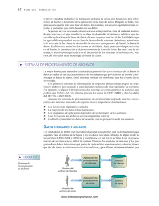 12 Par te u no Int ro duc ci ón
Aplicación del
procesamiento
de clientes
Usuario del
archivo de clientes
Aplicación del
procesamiento
de renta
Usuario del
archivo de renta
Archivo
de clientes
Archivo
de renta
➤ FIGURA 1-10
Sistemas de
procesamiento
de archivos
te texto considera el diseño y la formación de bases de datos, con frecuencia nos referi-
remos al diseño y desarrollo de la aplicación de la base de datos. Después de todo, nin-
gún usuario quiere sólo una base de datos. En realidad, los usuarios quieren formas, re-
portes y consultas que estén basadas en sus datos.
Segunda, de vez en cuando observará una sobreposición entre el material analiza-
do en esta clase y el que estudió en su clase de desarrollo de sistemas, debido a que de-
sarrollar aplicaciones de bases de datos eficaces requiere muchas de las habilidades que
ha aprendido o aprenderá en su clase de desarrollo de sistemas. Asimismo, actualmen-
te la mayoría de las clases de desarrollo de sistemas comprenden el diseño de bases de
datos. La diferencia entre los dos cursos es el énfasis. Aquí, nuestro enfoque se centra
en el diseño, la construcción y el procesamiento de bases de datos. En una clase de sis-
temas, el interés principal radica en el desarrollo de los sistemas de información, mu-
chos de los cuales usan tecnología de bases de datos.
➤ SISTEMAS DE PROCESAMIENTO DE ARCHIVOS
La mejor forma para entender la naturaleza general y las características de las bases de
datos actuales es ver las características de los sistemas que precedieron al uso de la tec-
nología de bases de datos. Estos sistemas revelan los problemas que ha resuelto dicha
tecnología.
Los primeros sistemas de información de negocios almacenaban grupos de regis-
tros en archivos por separado y eran llamados sistemas de procesamiento de archivos.
Por ejemplo, la figura 1-10 representa dos sistemas de procesamiento de archivos que
podría usar Treble Clef. Un sistema procesa los datos de CUSTOMER y otro los datos
del RENTAL (ALQUILER).
Aunque los sistemas de procesamiento de archivos han mejorado mucho con res-
pecto a los sistemas manuales de registro, tienen importantes limitaciones:
➤ Los datos están separados y aislados
➤ La mayoría de los datos están duplicados
➤ Los programas de aplicación dependen de los formatos de los archivos
➤ Con frecuencia los archivos son incompatibles entre sí
➤ Es difícil representar los datos de acuerdo con las perspectivas de los usuarios
DATOS SEPARADOS Y AISLADOS
Los vendedores de Treble Clef necesitan relacionar a sus clientes con los instrumentos que
alquilan. Para el sistema de la figura 1-10, los datos necesitan extraerse de algún modo de
los archivos CUSTOMER y RENTAL y combinarse en un tercer archivo. Con el procesa-
miento de archivos esto es difícil de realizar. Primero, los analistas de sistemas y los pro-
gramadores deben determinar qué partes de cada archivo son necesarias; entonces, tienen
que decidir cómo se relacionan entre sí los archivos, y por último, deben coordinar el pro-
www.detodoprogramacion.com
 