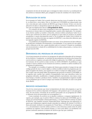 Cap ít ul o u no Int ro duc c i ón a l pr oc esa m ient o de ba ses de da t os 13
cesamiento de éstos de tal modo que se extraigan los datos correctos. La coordinación de
dos archivos es bastante difícil, pero ¡imagínese la tarea de coordinar 10 o más de ellos!
DUPLICACIÓN DE DATOS
En el ejemplo de Treble Clef se puede almacenar muchas veces el nombre de un clien-
te, su dirección y otros datos. Esto es, los datos de CUSTOMER son almacenados una
vez y otra más por cada contrato de RENTAL que tenga el cliente. Si bien con esta du-
plicación de datos se desperdicia espacio de archivo, este no es el problema más serio,
sino que esa duplicación afecta la integridad de datos.
Un conjunto de datos tiene integridad si éstos son lógicamente consistentes. Con
frecuencia se tienen datos de integridad pobre cuando están duplicados. Por ejemplo,
si un cliente cambia su nombre o dirección, entonces deben actualizarse todos los ar-
chivos que contienen los datos; pero lo peligroso es que todos los archivos no puedan
actualizarse y causen discrepancias entre sí. En el ejemplo de Treble Clef el cliente no
puede tener una dirección para un registro de RENTAL y una dirección diferente para
un segundo registro de RENTAL.
Los problemas de integridad de datos son serios. Si los elementos de datos difieren,
se producirán resultados inconsistentes e incertidumbre. Si un reporte de una aplica-
ción es diferente al de otra, ¿quién decidirá cuál es el correcto? Cuando los resultados
son inconsistentes se duda de la credibilidad de los datos almacenados, e incluso de la
propia función MIS.
DEPENDENCIA DEL PROGRAMA DE APLICACIÓN
Con el procesamiento de archivos los programas de aplicación dependen de los formatos
de los archivos. Usualmente, en sistemas de procesamiento de archivos las formas físi-
cas de archivos y registros son parte del código de aplicación. En COBOL, por ejemplo,
los formatos de los archivos están escritos en DATA DIVISION. El problema es que
cuando se hacen cambios en los formatos de archivos, también se deben modificar los
programas de aplicaciones.
Por ejemplo, si se modifica el registro del cliente para extender el campo de zip code
(código postal) de cinco a nueve dígitos, se deben modificar todos los programas que em-
plean el registro del cliente, aun cuando no se utilice el campo de código postal. Lo ante-
rior se debe a que ahí puede haber 20 programas que procesen el archivo CUSTOMER; es-
to significa que cuando hay cambio el programador tiene que identificar todos los
programas afectados, modificarlos y después probarlos nuevamente; estas tareas consu-
men tiempo y tienden a producir errores. También, los programadores requieren modifi-
car los programas que no usen el campo cuyo formato ha cambiado, lo cual es una pérdi-
da de dinero.
ARCHIVOS INCOMPATIBLES
Una de las consecuencias que tiene la dependencia de datos del programa es que los
formatos de los archivos dependen del lenguaje o del producto que se usó para gene-
rarlo. De esta forma, el formato de un archivo procesado con un programa de COBOL
es diferente al de uno procesado con un programa C++.
Como resultado, los archivos no se pueden combinar o comparar rápidamente. Se
supone, por ejemplo, que el archivo FILE-A contiene los datos de CUSTOMER, que in-
cluyen el CustomerNumber (NúmerodeCliente), y el archivo FILE-B contiene los datos
de RENTAL, que también incluyen NúmerodeCliente. Suponga que una aplicación re-
quiere que combinemos registros donde coinciden los números de clientes. Si el FILE-A
fuera procesado mediante un programa de Visual Basic, y el FILE-B con un programa
C++, necesitaríamos convertir ambos archivos a una estructura común antes de poder
combinar los registros. Esto tomaría tiempo y a veces sería difícil. Los problemas em-
peoran conforme aumenta el número de archivos que hay que combinar.
www.detodoprogramacion.com
 