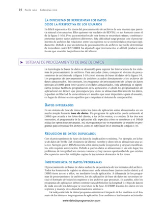 LA DIFICULTAD DE REPRESENTAR LOS DATOS
DESDE LA PERSPECTIVA DE LOS USUARIOS
Es difícil representar los datos del procesamiento de archivos de una manera que parez-
ca natural a los usuarios. Ellos quieren ver los datos de RENTAL en un formato como el
de la figura 1-5(b). Pero para mostrarlos de esta forma se necesitan extraer, combinar y
presentar juntos varios archivos diferentes. Esta dificultad surge porque con el procesa-
miento de archivos las relaciones entre los registros no se representan o procesan rápi-
damente. Debido a que un sistema de procesamiento de archivos no puede determinar
de inmediato cuál CUSTOMER ha alquilado qué instrumento, es difícil producir una
forma que muestre las preferencias del cliente.
➤ SISTEMAS DE PROCESAMIENTO DE BASE DE DATOS
La tecnología de bases de datos se desarrolló para superar las limitaciones de los siste-
mas de procesamiento de archivos. Para entender cómo, compare el sistema de proce-
samiento de archivos de la figura 1-10 con el sistema de bases de datos de la figura 1-9.
Los programas de procesamiento de archivos acceden directamente a los archivos de
datos almacenados. En contraste, los programas de procesamiento de la base de datos
invocan al DBMS para tener acceso a los datos almacenados. Esta diferencia es signifi-
cativa porque facilita la programación de la aplicación; es decir, los programadores de
aplicaciones no tienen que preocuparse por cómo se almacenan físicamente los datos,
y quedan en libertad de concentrarse en asuntos que sean importantes para el usuario,
en lugar de distraerse con aquellos que competen al sistema de computación.
DATOS INTEGRADOS
En un sistema de base de datos todos los datos de aplicación están almacenados en un
medio simple llamado base de datos. Un programa de aplicación puede ordenarle al
DBMS que acceda a los datos del cliente, a los de las ventas, o a ambos. Si los dos son
necesarios, el programador de la aplicación sólo especifica cómo se combinan y el DBMS
realiza las operaciones necesarias. Así, el programador no es responsable de escribir los pro-
gramas para consolidar los archivos, como se debe hacer en el sistema de la figura 1-10.
REDUCCIÓN DE DATOS DUPLICADOS
Con el procesamiento de bases de datos la duplicación es mínima. Por ejemplo, en la ba-
se de datos de Treble Clef el número de cliente, nombre y dirección se almacenan una so-
la vez. Siempre que el DBMS necesita estos datos puede recuperarlos y después modificar-
los, sólo requiere autorización. Debido a que los datos se almacenan en un solo lugar, los
problemas de integridad son menos comunes y hay menos oportunidad de que existan
discrepancias entre las múltiples copias de los mismos elementos de los datos.
INDEPENDENCIA DE DATOS/PROGRAMAS
El procesamiento de bases de datos reduce la dependencia de los formatos del archivo.
Todos los formatos de registro se almacenan en la misma base (junto con los datos) y el
DBMS tiene acceso a ellos, no mediante los de aplicación. A diferencia de los progra-
mas de procesamiento de archivos, los de aplicación de base de datos no necesitan in-
cluir el formato de todos los registros y los archivos que procesan. En cambio, sólo los
programas de aplicación deben contener una definición (la longitud y el tipo de datos)
de cada uno de los datos que se necesitan de la base. El DBMS localiza los datos en los
registros y maneja otras transformaciones similares.
La independencia de datos/programas minimiza el impacto de los cambios en el for-
mato de los datos en los programas de aplicación. Los cambios en los formatos se introdu-
14 Par te u no Int ro duc ci ón
www.detodoprogramacion.com
 