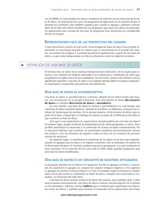 cen al DBMS, el cual actualiza los datos y mantiene la relación con la estructura de la ba-
se de datos. La mayoría de las veces los programas de aplicación no se enteran de que el
formato ha cambiado. Esto también significa que cuando se agregan, cambian o borran
datos de la base sólo deben modificarse los programas que usan esos datos en particular.
En aplicaciones que constan de docenas de programas esto representa un considerable
ahorro de tiempo.
REPRESENTACIÓN FÁCIL DE LAS PERSPECTIVAS DEL USUARIO
Como descubrirá a través de este texto, la tecnología de bases de datos hace posible re-
presentar en una forma sencilla los objetos que se encuentran en el mundo del usua-
rio. Las formas de la figura 1-5 pueden producirse rápidamente a partir de una base de
datos, ya que están almacenadas en ella las relaciones entre los registros de datos.
➤ DEFINICIÓN DE UNA BASE DE DATOS
El término base de datos tiene muchas interpretaciones diferentes. Se ha usado para re-
ferirse a un conjunto de tarjetas indexadas a los volúmenes y volúmenes de datos que
un gobierno recopila acerca de sus ciudadanos. En este texto, usamos este término con un
significado específico: una base de datos es un conjunto autodescriptivo de registros integrados.
Es importante comprender plenamente esta definición.
UNA BASE DE DATOS ES AUTODESCRIPTIVA
Una base de datos es autodescriptiva: contiene, además de los datos fuente del usua-
rio, una descripción de su propia estructura. Esta descripción se llama diccionario
de datos (o también directorio de datos o metadatos).
En este sentido, una base de datos es similar a una biblioteca, la cual integra una
colección de libros autodescriptivos. Además de los libros, la biblioteca contiene un ca-
tálogo de tarjetas que los reseñan. De la misma manera, el diccionario de datos (que es
parte de la base, al igual que el catálogo de tarjetas es parte de la biblioteca) describe lo
que contiene la base de datos.
¿Por qué es tan importante la característica autodescriptiva de una base de datos?
En primer lugar, porque fomenta la independencia de datos/programas; es decir, hace
posible determinar la estructura y el contenido de la base de datos examinándola. No
es necesario adivinar qué contiene, ni necesitamos mantener documentación externa
del archivo, o de los formatos de registro (como se hace en los sistemas de procesa-
miento de archivos).
En segundo lugar, si cambiamos la estructura de los datos en la base (por ejemplo,
cuando se agregan nuevos datos a un registro existente), sólo se introduce el cambio en
el diccionario de datos. Se necesita cambiar muy pocos programas, si es que realmente es
muy necesario. En la mayoría de los casos sólo se debe suplir aquellos programas que
procesan los datos modificados.
UNA BASE DE DATOS ES UN CONJUNTO DE REGISTROS INTEGRADOS
La jerarquía estándar de los datos es la siguiente: los bits se agrupan en bytes o caracte-
res; los caracteres se agrupan en campos; los campos integran registros, y los registros
se agrupan en archivos (véase la figura 1-11 [a]). Es tentador seguir la tendencia estable-
cida y decir qué archivos conforman las bases de datos. Aunque este enunciado es ver-
dadero, no funciona del todo bien.
Una base de datos incluye archivos de datos del usuario, pero también más. Como
mencionamos anteriormente, una base de datos contiene una descripción de sí misma
en los metadatos. Además, incluye índices que se utilizan para representar las relacio-
nes entre los datos, y también para mejorar el desarrollo de las aplicaciones de la base
Cap ít ul o u no Int ro duc c i ón a l pr oc esa m ient o de ba ses de da t os 15
www.detodoprogramacion.com
 