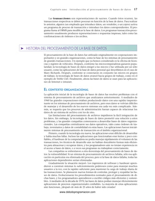 Las transacciones son representaciones de sucesos. Cuando éstos ocurren, las
transacciones respectivas se deben procesar en función de la base de datos. Para realizar
lo anterior, alguien (un empleado que introduce datos, un vendedor, o un cajero) activa
un programa de proceso de transacción e introduce los datos correspondientes. El pro-
grama llama al DBMS para modificar la base de datos. Los programas transacción-proce-
samiento usualmente producen representaciones o respuestas impresas, tales como las
confirmaciones de órdenes o los recibos.
➤ HISTORIA DEL PROCESAMIENTO DE LA BASE DE DATOS
El procesamiento de la base de datos fue utilizado originalmente en corporaciones im-
portantes y en grandes organizaciones, como la base de los sistemas de procesamiento
de grandes transacciones. Un ejemplo que ya hemos considerado es la oficina de licen-
cias y registro de vehículos. Después, conforme las microcomputadoras ganaron popu-
laridad, la tecnología de bases de datos emigró a las micros y fue utilizada por un sólo
usuario, como las aplicaciones de la base de datos personal que describimos en el caso de
Mary Richards. Después, conforme se conectaron en conjunto las micros en grupos
de trabajo, la tecnología de bases de datos avanzó hacia grupos de trabajo, como en el
ejemplo de Treble Clef. Finalmente, ahora las bases de datos se usan para las aplicacio-
nes de Internet e intranet.
EL CONTEXTO ORGANIZACIONAL
La aplicación inicial de la tecnología de bases de datos fue resolver problemas con el
sistema de procesamiento de archivos que analizamos anteriormente. A mediados de
1960 las grandes corporaciones estaban produciendo datos con una rapidez impresio-
nante en los sistemas de procesamiento de archivos, pero esos datos se volvían difíciles
de manejar y el desarrollo de los nuevos sistemas era cada vez más complicado. Ade-
más, se requería que los procesos de administración fueran capaces de relacionar los
datos de un sistema de archivo con los de otro.
Las limitaciones del procesamiento de archivos impidieron la fácil integración de
los datos. Sin embargo, la tecnología de bases de datos prometió una solución a estos
problemas, y las grandes compañías comenzaron a desarrollar bases de datos organiza-
cionales. Las compañías centralizaron sus datos operativos, tales como órdenes de tra-
bajo, inventarios y datos de contabilidad en estas bases. Las aplicaciones fueron inicial-
mente sistemas de procesamiento de transacción en el ámbito organizacional.
Primero, cuando la tecnología era nueva, las aplicaciones eran difíciles de desarrollar
y había muchas fallas. Incluso las aplicaciones que funcionaban eran lentas y poco con-
fiables, el hardware de la computadora no podía manejar rápidamente el volumen de las
transacciones, los técnicos de desarrollo aún no habían descubierto formas más eficien-
tes para almacenar y recuperar datos, y los programadores aún no tenían experiencia en
el acceso a bases de datos, o a veces sus programas no trabajaban correctamente.
Las compañías se enfrentaron a otra desventaja del procesamiento de bases de da-
tos: la vulnerabilidad. Si un sistema de procesamiento de archivos fallaba, sólo esa apli-
cación en particular era eliminada del proceso; pero si la base de datos fallaba, todas las
aplicaciones dependientes serían eliminadas.
Gradualmente la situación mejoró. Los ingenieros de software y hardware apren-
dieron a construir sistemas lo suficientemente poderosos como para manejar muchos
usuarios a la vez, con la rapidez suficiente para mantener la carga de trabajo diaria de
las transacciones. Se planearon nuevas formas de controlar, proteger y respaldar las ba-
ses de datos. Evolucionaron los procedimientos normales para el procesamiento de di-
chas bases, y los programadores aprendieron a escribir códigos más eficientes y sosteni-
bles. A mediados de la década de 1970, las bases de datos podían manejar eficientemente
aplicaciones de procesos organizacionales confiables. La mayoría de estas aplicaciones
aún funcionan, ¡después de más de 25 años de haber sido creadas!
Cap ít ul o u no Int ro duc c i ón a l pr oc esa m ient o de ba ses de da t os 17
www.detodoprogramacion.com
 