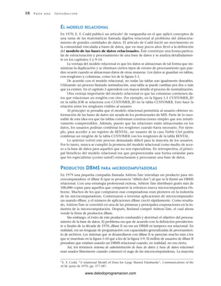 18 Par te u no Int ro duc ci ón
1 E. F. Codd, “A relational Model of Data for Large Shared Databanks”, Communications of the
ACM, junio de 1970, pp. 377-387.
EL MODELO RELACIONAL
En 1970, E. F. Codd publicó un artículo1 de vanguardia en el que aplicó conceptos de
una rama de las matemáticas llamada álgebra relacional al problema del almacena-
miento de grandes cantidades de datos. El artículo de Codd inició un movimiento en
la comunidad vinculada a bases de datos, que en muy pocos años llevó a la definición
del modelo de las bases de datos relacionales. Éste constituye una forma particu-
lar de estructuración y procesamiento de una base de datos y se analiza detalladamen-
te en los capítulos 5 y 9-14.
La ventaja del modelo relacional es que los datos se almacenan de tal forma que mi-
nimizan la duplicación y se eliminan ciertos tipos de errores de procesamiento que pue-
den ocurrir cuando se almacenan datos de otras maneras. Los datos se guardan en tablas,
con renglones y columnas, como los de la figura 1-1.
De acuerdo con el modelo relacional, no todas las tablas son igualmente deseables.
Utilizando un proceso llamado normalización, una tabla se puede cambiar por dos o más
que ya existen. En el capítulo 5 aprenderá con mayor detalle el proceso de normalización.
Otra ventaja importante del modelo relacional es que las columnas contienen da-
tos que relacionan un renglón con otro. Por ejemplo, en la figura 1-1 CUSTOMER_ID
en la tabla JOB se relaciona con CUSTOMER_ID en la tabla CUSTOMER. Esto hace la
relación entre los renglones visibles al usuario.
Al principio se pensaba que el modelo relacional permitiría al usuario obtener in-
formación de las bases de datos sin ayuda de los profesionales de MIS. Parte de lo razo-
nable de esta idea era que las tablas conforman construcciones simples que son intuiti-
vamente comprensibles. Además, puesto que las relaciones están almacenadas en los
datos, los usuarios podrían combinar los renglones cuando fuera necesario. Por ejem-
plo, para acceder a un registro de RENTAL, un usuario de la casa Treble Clef podría
combinar un renglón de la tabla CUSTOMER con los renglones de la tabla RENTAL.
Lo anterior volvió este proceso demasiado difícil para la mayoría de los usuarios.
Por lo tanto, nunca se cumplió la promesa del modelo relacional como medio de acce-
so a la base de datos para aquellos que no son especialistas. En retrospectiva, el princi-
pal beneficio del modelo relacional era que proporcionaba una forma estándar para
que los especialistas (¡como usted!) estructuraran y procesaran una base de datos.
PRODUCTOS DBMS PARA MICROCOMPUTADORAS
En 1979 una pequeña compañía llamada Ashton-Tate introdujo un producto para mi-
crocomputadora: el dBase II (que se pronuncia “dibeis dos”) al que se le llamó un DBMS
relacional. Con una estrategia profesional exitosa, Ashton Tate distribuyó gratis más de
100,000 copias para aquellos que compraron la entonces nueva microcomputadora Os-
borne. Muchos de los que compraron esas computadoras eran pioneros en la industria
de las microcomputadoras. Comenzaron a inventar aplicaciones de microcomputado-
ras usando dBase, y el número de aplicaciones dBase creció rápidamente. Como resulta-
do, Ashton-Tate se convirtió en una de las primeras y principales corporaciones en la in-
dustria de la microcomputación. Después, Borland compró Ashton-Tate, el cual ahora
vende la línea de productos dBase.
Sin embargo, el éxito de este producto confundió y desvirtuó el objetivo del procesa-
miento de la base de datos. El problema era que de acuerdo con la definición prevalecien-
te a finales de la década de 1970, dBase II no era un DBMS ni tampoco era relacional. En
realidad, era un lenguaje de programación con capacidades generalizadas de procesamien-
to de archivos. Los sistemas que se desarrollaron con dBase II se parecían mucho más a los
que se muestran en la figura 1-10 que a los de la figura 1-9. El millón de usuarios de dBase II
pensaban que estaban usando un DBMS relacional cuando, en realidad, no era cierto.
Así, los términos sistema de administración de base de datos y base de datos relacional
eran usados libremente cuando comenzó el auge de las microcomputadoras. La mayoría
www.detodoprogramacion.com
 