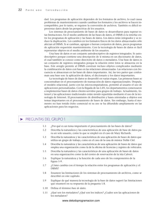 dad. Los programas de aplicación dependen de los formatos de archivo, lo cual causa
problemas de mantenimiento cuando cambian los formatos y los archivos se hacen in-
compatibles; por lo tanto, se requiere la conversión de archivos. También es difícil re-
presentar datos desde las perspectivas de los usuarios.
Los sistemas de procesamiento de bases de datos se desarrollaron para superar es-
tas limitaciones. En el medio ambiente de las bases de datos, el DBMS es la interfaz en-
tre los programas de aplicación y las bases de datos. Los datos están integrados y se re-
duce la duplicación. Los cambios en los formatos físicos de los datos almacenados sólo
afectan al DBMS. Si se cambian, agregan o borran conjuntos de datos, pocos programas
de aplicación requerirán mantenimiento. Con la tecnología de bases de datos es fácil
representar objetos en el medio ambiente de los usuarios.
Una base de datos es un conjunto autodescriptivo de registros integrados. Es auto-
descriptivo porque contiene una descripción de sí misma en un diccionario de datos,
el cual también se conoce como directorio de datos o metadatos. Una base de datos es
un conjunto de registros integrados porque la relación entre éstos se almacena en la
base. Este arreglo permite al DBMS construir incluso objetos complicados mediante
la combinación de datos con base en las relaciones almacenadas. Las relaciones con fre-
cuencia se almacenan en las bases de datos importantes. Así, las tres partes que confor-
man una base son: la aplicación de datos, el diccionario y los datos importantes.
La tecnología de bases de datos se desarrolló en varias etapas. Las primeras bases se
concentraban en el procesamiento de transacción de datos organizacionales. Después,
el modelo relacional, junto con las microcomputadoras, permitió al usuario el uso de
aplicaciones personalizadas. Con la llegada de las LAN, los departamentos comenzaron
a implementar bases de datos cliente-servidor para grupos de trabajo. Actualmente, In-
ternet y las aplicaciones tradicionales están siendo repartidas mediante el uso de la tec-
nología de Internet. El procesamiento de distribución y bases orientadas a objetos son
temas importantes en el procesamiento de bases de datos. Sin embargo, hasta el mo-
mento no han tenido éxito comercial ni su uso se ha difundido ampliamente en las
aplicaciones para los negocios.
➤ PREGUNTAS DEL GRUPO 1
1.1 ¿Por qué es un tema importante el procesamiento de las bases de datos?
1.2 Describa la naturaleza y las características de una aplicación de base de datos pa-
ra un solo usuario, como la que se empleó en el caso de Mary Richards.
1.3 Describa la naturaleza y las características de una aplicación de bases de datos que
utiliza un grupo de trabajo, como en el caso de la casa de música Treble Clef.
1.4 Describa la naturaleza y las características de una aplicación de bases de datos que
emplea una organización como la de la oficina de licencias y registro de vehículos.
1.5 Describa la naturaleza y las características de una aplicación de bases de datos
en una organización como la del centro de reservación de la isla Calvert.
1.6 Explique la naturaleza y la función de cada uno de los componentes de la
figura 1-9.
1.7 ¿Cómo cambia con el tiempo la relación entre los programas de aplicación y el
DBMS?
1.8 Enumere las limitaciones de los sistemas de procesamiento de archivos, como se
describió en este capítulo.
1.9 Explique de qué manera la tecnología de la base de datos superó las limitaciones
que enumeró en su respuesta de la pregunta 1.8.
1.10 Defina el término base de datos.
1.11 ¿Qué son los metadatos? ¿Qué son los índices? ¿Cuáles son las aplicaciones de
los metadatos?
22 P a r t e u n o I n t r o d u c c i ó n
www.detodoprogramacion.com
 